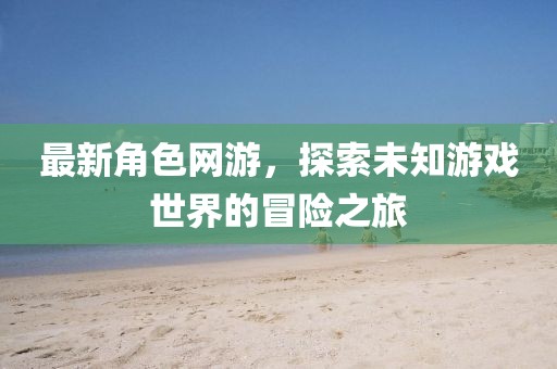 最新角色網(wǎng)游，探索未知游戲世界的冒險之旅