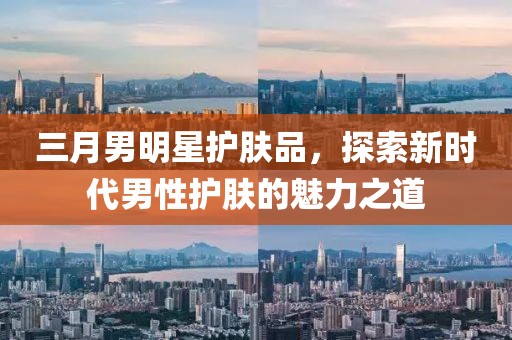 三月男明星護(hù)膚品，探索新時(shí)代男性護(hù)膚的魅力之道