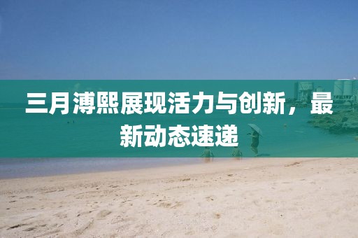 三月溥熙展現(xiàn)活力與創(chuàng)新，最新動態(tài)速遞
