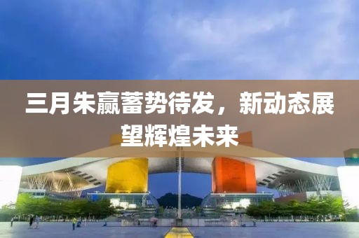 三月朱贏蓄勢待發(fā)，新動(dòng)態(tài)展望輝煌未來