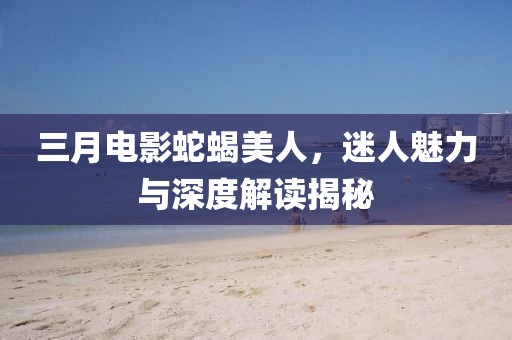 三月電影蛇蝎美人，迷人魅力與深度解讀揭秘