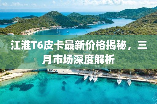 江淮T6皮卡最新價格揭秘，三月市場深度解析