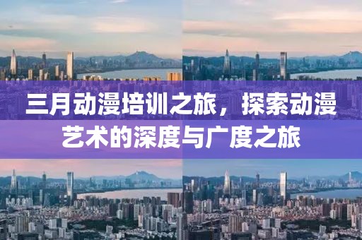 三月動漫培訓(xùn)之旅，探索動漫藝術(shù)的深度與廣度之旅