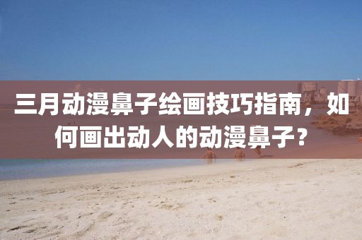 三月動漫鼻子繪畫技巧指南，如何畫出動人的動漫鼻子？