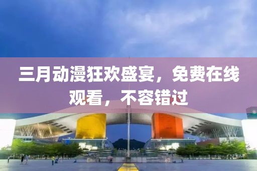 三月動漫狂歡盛宴，免費在線觀看，不容錯過
