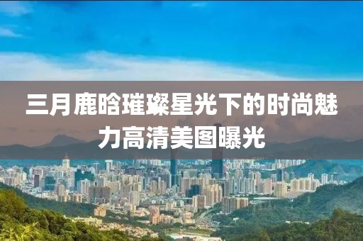 三月鹿晗璀璨星光下的時尚魅力高清美圖曝光
