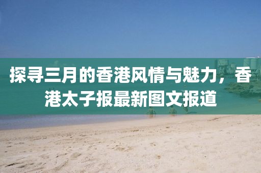 探尋三月的香港風(fēng)情與魅力，香港太子報最新圖文報道