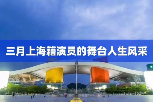 三月上海籍演員的舞臺人生風(fēng)采