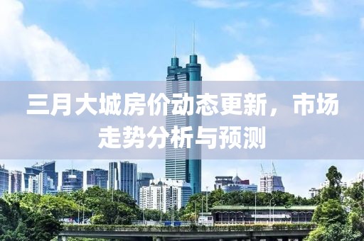 三月大城房價動態(tài)更新，市場走勢分析與預(yù)測