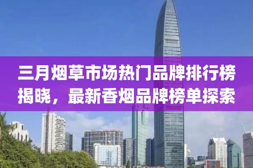 三月煙草市場熱門品牌排行榜揭曉，最新香煙品牌榜單探索