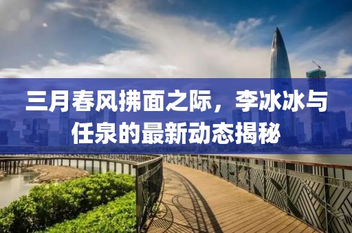 三月春風(fēng)拂面之際，李冰冰與任泉的最新動(dòng)態(tài)揭秘