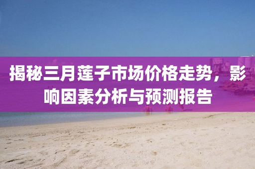 揭秘三月蓮子市場價格走勢，影響因素分析與預(yù)測報告