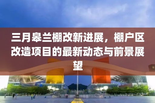 三月皋蘭棚改新進展，棚戶區(qū)改造項目的最新動態(tài)與前景展望