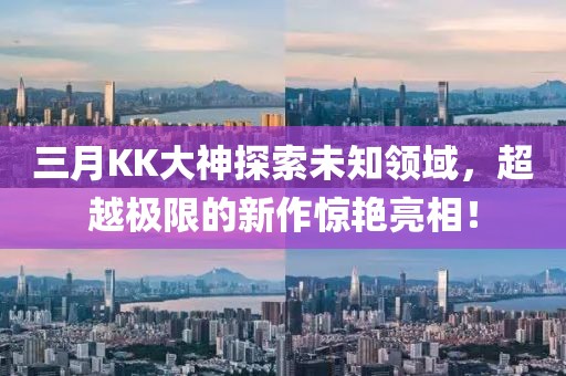 三月KK大神探索未知領(lǐng)域，超越極限的新作驚艷亮相！
