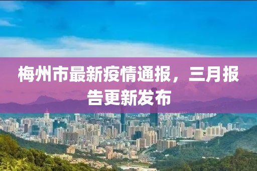 梅州市最新疫情通報(bào)，三月報(bào)告更新發(fā)布