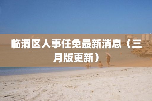 臨渭區(qū)人事任免最新消息（三月版更新）