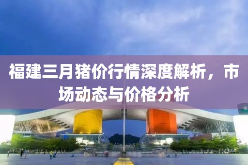 福建三月豬價(jià)行情深度解析，市場(chǎng)動(dòng)態(tài)與價(jià)格分析