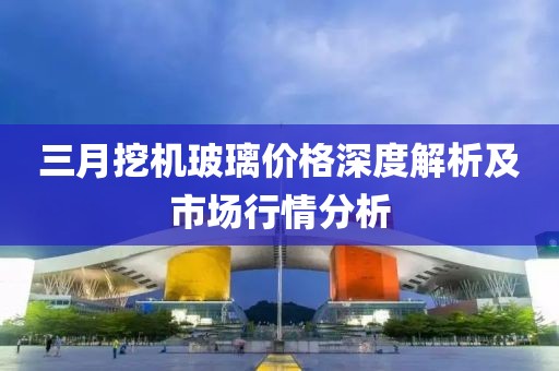 三月挖機(jī)玻璃價(jià)格深度解析及市場(chǎng)行情分析