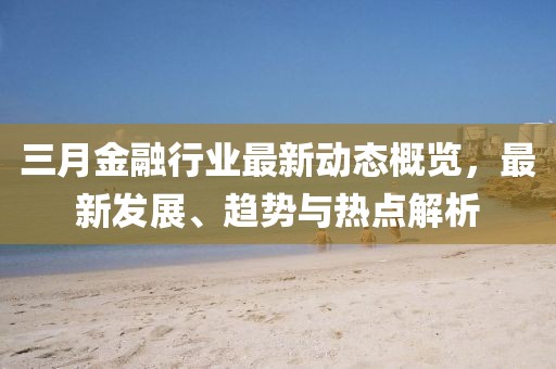 三月金融行業(yè)最新動(dòng)態(tài)概覽，最新發(fā)展、趨勢(shì)與熱點(diǎn)解析