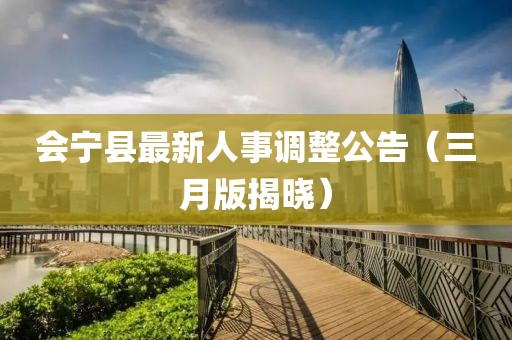 會(huì)寧縣最新人事調(diào)整公告（三月版揭曉）