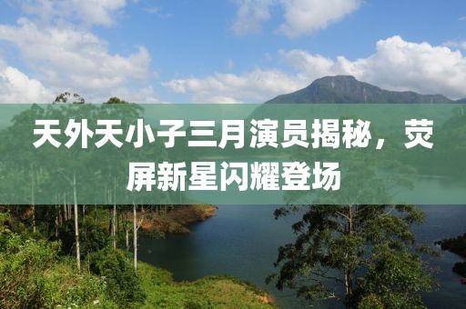 天外天小子三月演員揭秘，熒屏新星閃耀登場
