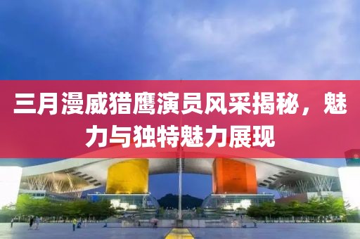 三月漫威獵鷹演員風采揭秘，魅力與獨特魅力展現(xiàn)