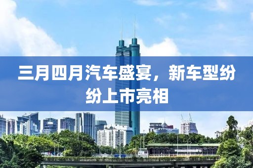 三月四月汽車盛宴，新車型紛紛上市亮相