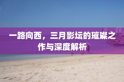 一路向西，三月影壇的璀璨之作與深度解析