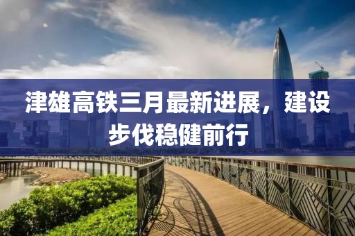 津雄高鐵三月最新進(jìn)展，建設(shè)步伐穩(wěn)健前行