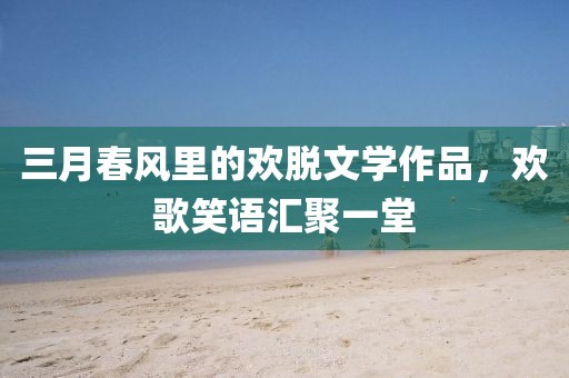 三月春風(fēng)里的歡脫文學(xué)作品，歡歌笑語(yǔ)匯聚一堂