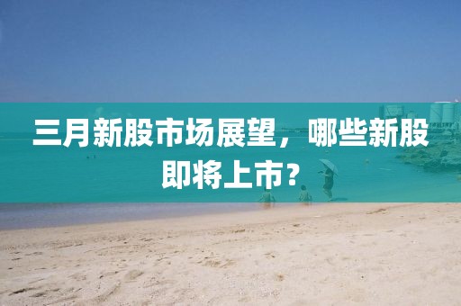 三月新股市場展望，哪些新股即將上市？