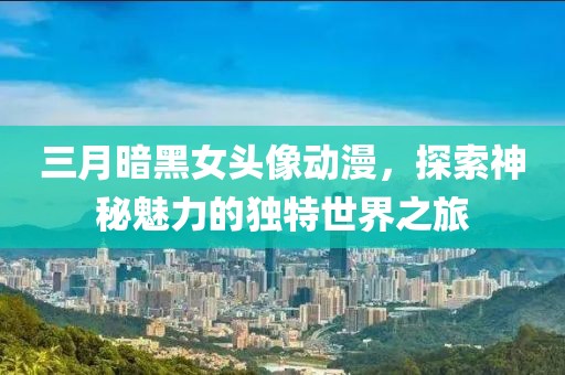 三月暗黑女頭像動漫，探索神秘魅力的獨特世界之旅