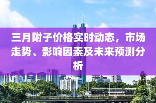 三月附子價(jià)格實(shí)時(shí)動(dòng)態(tài)，市場(chǎng)走勢(shì)、影響因素及未來(lái)預(yù)測(cè)分析
