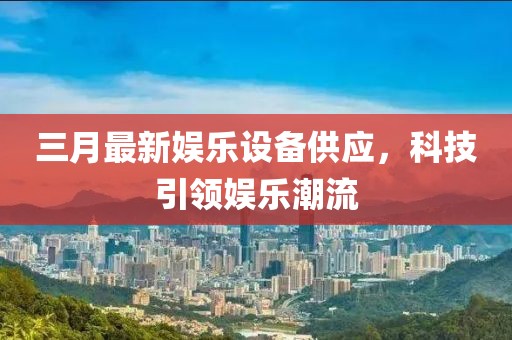 三月最新娛樂設(shè)備供應(yīng)，科技引領(lǐng)娛樂潮流