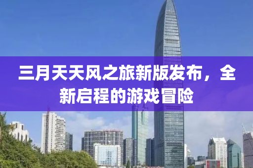 三月天天風(fēng)之旅新版發(fā)布，全新啟程的游戲冒險