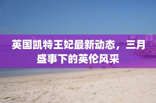 英國凱特王妃最新動態(tài)，三月盛事下的英倫風(fēng)采