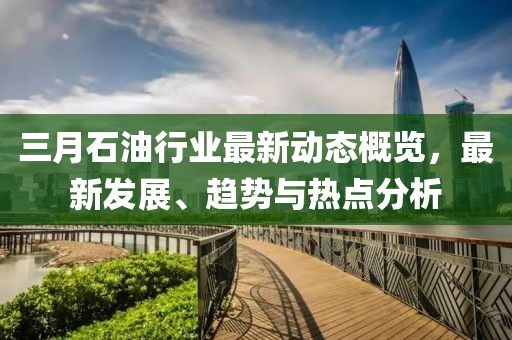 三月石油行業(yè)最新動(dòng)態(tài)概覽，最新發(fā)展、趨勢(shì)與熱點(diǎn)分析
