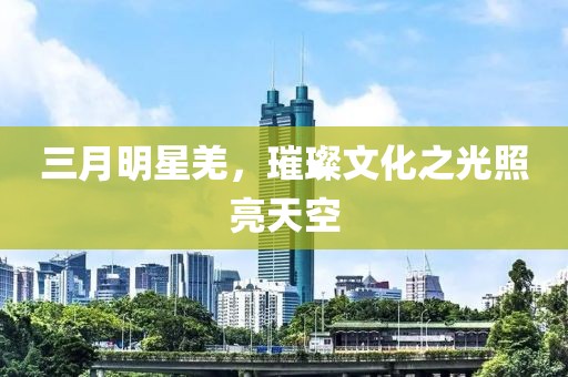 三月明星羌，璀璨文化之光照亮天空