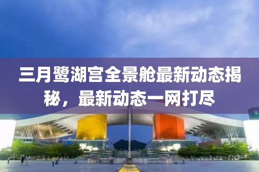 三月鷺湖宮全景艙最新動態(tài)揭秘，最新動態(tài)一網打盡