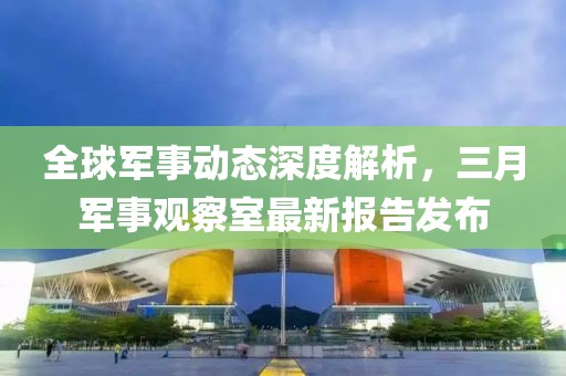 全球軍事動態(tài)深度解析，三月軍事觀察室最新報告發(fā)布