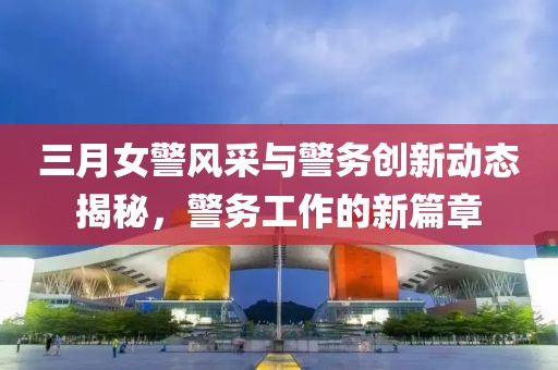 三月女警風(fēng)采與警務(wù)創(chuàng)新動(dòng)態(tài)揭秘，警務(wù)工作的新篇章
