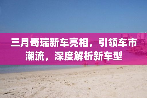 三月奇瑞新車亮相，引領(lǐng)車市潮流，深度解析新車型