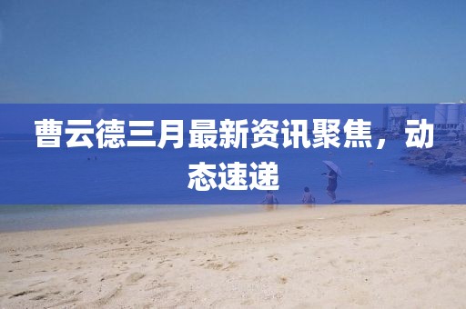 曹云德三月最新資訊聚焦，動態(tài)速遞
