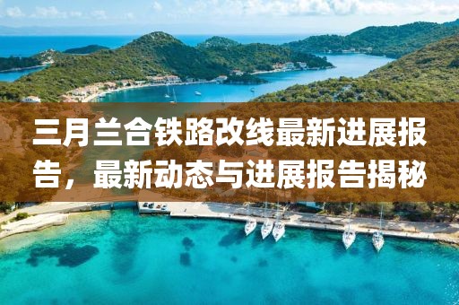 三月蘭合鐵路改線最新進(jìn)展報(bào)告，最新動(dòng)態(tài)與進(jìn)展報(bào)告揭秘