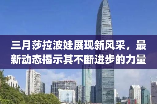 三月莎拉波娃展現(xiàn)新風(fēng)采，最新動態(tài)揭示其不斷進(jìn)步的力量