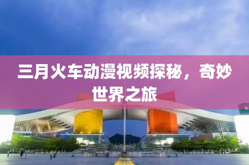 三月火車(chē)動(dòng)漫視頻探秘，奇妙世界之旅