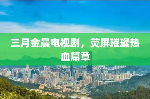 三月金晨電視劇，熒屏璀璨熱血篇章