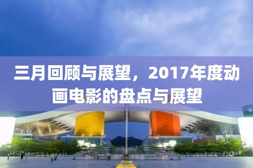 三月回顧與展望，2017年度動(dòng)畫電影的盤點(diǎn)與展望