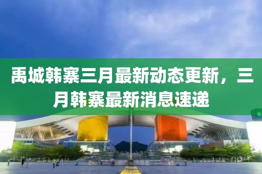 禹城韓寨三月最新動(dòng)態(tài)更新，三月韓寨最新消息速遞