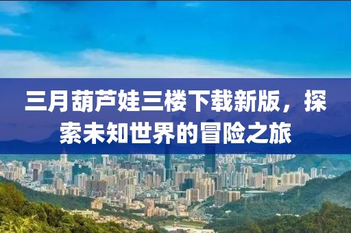 三月葫蘆娃三樓下載新版，探索未知世界的冒險(xiǎn)之旅
